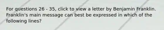 For questions 26 - 35, click to view a letter by Benjamin Franklin. Franklin's main message can best be expressed in which of the following lines?