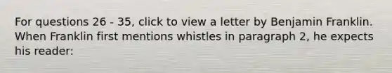 For questions 26 - 35, click to view a letter by Benjamin Franklin. When Franklin first mentions whistles in paragraph 2, he expects his reader: