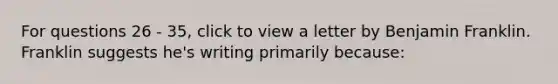 For questions 26 - 35, click to view a letter by Benjamin Franklin. Franklin suggests he's writing primarily because: