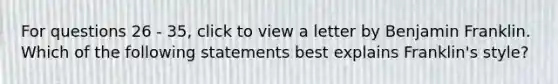 For questions 26 - 35, click to view a letter by Benjamin Franklin. Which of the following statements best explains Franklin's style?