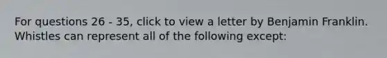 For questions 26 - 35, click to view a letter by Benjamin Franklin. Whistles can represent all of the following except: