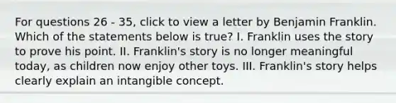 For questions 26 - 35, click to view a letter by Benjamin Franklin. Which of the statements below is true? I. Franklin uses the story to prove his point. II. Franklin's story is no longer meaningful today, as children now enjoy other toys. III. Franklin's story helps clearly explain an intangible concept.