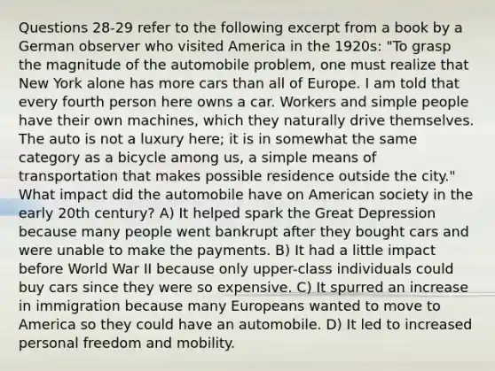 Questions 28-29 refer to the following excerpt from a book by a German observer who visited America in the 1920s: "To grasp the magnitude of the automobile problem, one must realize that New York alone has more cars than all of Europe. I am told that every fourth person here owns a car. Workers and simple people have their own machines, which they naturally drive themselves. The auto is not a luxury here; it is in somewhat the same category as a bicycle among us, a simple means of transportation that makes possible residence outside the city." What impact did the automobile have on American society in the early 20th century? A) It helped spark the Great Depression because many people went bankrupt after they bought cars and were unable to make the payments. B) It had a little impact before World War II because only upper-class individuals could buy cars since they were so expensive. C) It spurred an increase in immigration because many Europeans wanted to move to America so they could have an automobile. D) It led to increased personal freedom and mobility.