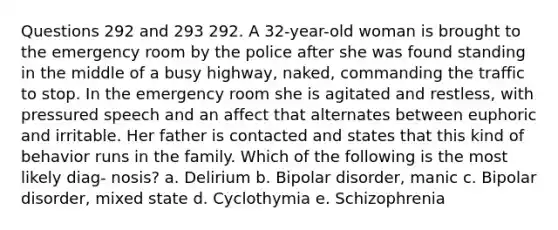 Questions 292 and 293 292. A 32-year-old woman is brought to the emergency room by the police after she was found standing in the middle of a busy highway, naked, commanding the traffic to stop. In the emergency room she is agitated and restless, with pressured speech and an affect that alternates between euphoric and irritable. Her father is contacted and states that this kind of behavior runs in the family. Which of the following is the most likely diag- nosis? a. Delirium b. Bipolar disorder, manic c. Bipolar disorder, mixed state d. Cyclothymia e. Schizophrenia