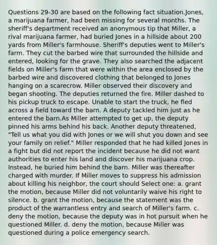 Questions 29-30 are based on the following fact situation.Jones, a marijuana farmer, had been missing for several months. The sheriff's department received an anonymous tip that Miller, a rival marijuana farmer, had buried Jones in a hillside about 200 yards from Miller's farmhouse. Sheriff's deputies went to Miller's farm. They cut the barbed wire that surrounded the hillside and entered, looking for the grave. They also searched the adjacent fields on Miller's farm that were within the area enclosed by the barbed wire and discovered clothing that belonged to Jones hanging on a scarecrow. Miller observed their discovery and began shooting. The deputies returned the fire. Miller dashed to his pickup truck to escape. Unable to start the truck, he fled across a field toward the barn. A deputy tackled him just as he entered the barn.As Miller attempted to get up, the deputy pinned his arms behind his back. Another deputy threatened, "Tell us what you did with Jones or we will shut you down and see your family on relief." Miller responded that he had killed Jones in a fight but did not report the incident because he did not want authorities to enter his land and discover his marijuana crop. Instead, he buried him behind the barn. Miller was thereafter charged with murder. If Miller moves to suppress his admission about killing his neighbor, the court should Select one: a. grant the motion, because Miller did not voluntarily waive his right to silence. b. grant the motion, because the statement was the product of the warrantless entry and search of Miller's farm. c. deny the motion, because the deputy was in hot pursuit when he questioned Miller. d. deny the motion, because Miller was questioned during a police emergency search.