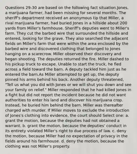 Questions 29-30 are based on the following fact situation.Jones, a marijuana farmer, had been missing for several months. The sheriff's department received an anonymous tip that Miller, a rival marijuana farmer, had buried Jones in a hillside about 200 yards from Miller's farmhouse. Sheriff's deputies went to Miller's farm. They cut the barbed wire that surrounded the hillside and entered, looking for the grave. They also searched the adjacent fields on Miller's farm that were within the area enclosed by the barbed wire and discovered clothing that belonged to Jones hanging on a scarecrow. Miller observed their discovery and began shooting. The deputies returned the fire. Miller dashed to his pickup truck to escape. Unable to start the truck, he fled across a field toward the barn. A deputy tackled him just as he entered the barn.As Miller attempted to get up, the deputy pinned his arms behind his back. Another deputy threatened, "Tell us what you did with Jones or we will shut you down and see your family on relief." Miller responded that he had killed Jones in a fight but did not report the incident because he did not want authorities to enter his land and discover his marijuana crop. Instead, he buried him behind the barn. Miller was thereafter charged with murder. If Miller moves to exclude the introduction of Jones's clothing into evidence, the court should Select one: a. grant the motion, because the deputies had not obtained a warrant. b. grant the motion, because the deputies' conduct in its entirety violated Miller's right to due process of law. c. deny the motion, because Miller had no expectation of privacy in the fields around his farmhouse. d. deny the motion, because the clothing was not Miller's property.