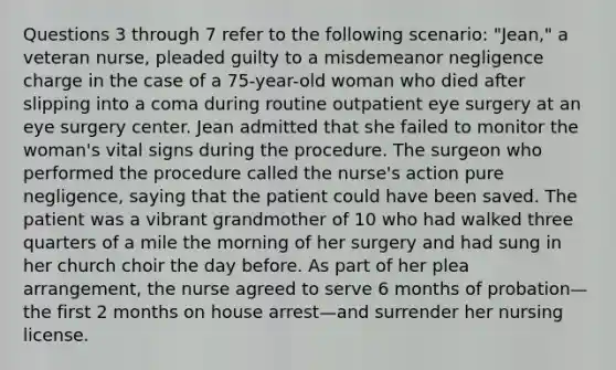 Questions 3 through 7 refer to the following scenario: "Jean," a veteran nurse, pleaded guilty to a misdemeanor negligence charge in the case of a 75-year-old woman who died after slipping into a coma during routine outpatient eye surgery at an eye surgery center. Jean admitted that she failed to monitor the woman's vital signs during the procedure. The surgeon who performed the procedure called the nurse's action pure negligence, saying that the patient could have been saved. The patient was a vibrant grandmother of 10 who had walked three quarters of a mile the morning of her surgery and had sung in her church choir the day before. As part of her plea arrangement, the nurse agreed to serve 6 months of probation—the first 2 months on house arrest—and surrender her nursing license.