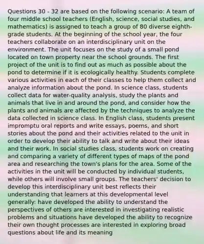 Questions 30 - 32 are based on the following scenario: A team of four middle school teachers (English, science, social studies, and mathematics) is assigned to teach a group of 80 diverse eighth-grade students. At the beginning of the school year, the four teachers collaborate on an interdisciplinary unit on the environment. The unit focuses on the study of a small pond located on town property near the school grounds. The first project of the unit is to find out as much as possible about the pond to determine if it is ecologically healthy. Students complete various activities in each of their classes to help them collect and analyze information about the pond. In science class, students collect data for water-quality analysis, study the plants and animals that live in and around the pond, and consider how the plants and animals are affected by the techniques to analyze the data collected in science class. In English class, students present impromptu oral reports and write essays, poems, and short stories about the pond and their activities related to the unit in order to develop their ability to talk and write about their ideas and their work. In social studies class, students work on creating and comparing a variety of different types of maps of the pond area and researching the town's plans for the area. Some of the activities in the unit will be conducted by individual students, while others will involve small groups. The teachers' decision to develop this interdisciplinary unit best reflects their understanding that learners at this developmental level generally: have developed the ability to understand the perspectives of others are interested in investigating realistic problems and situations have developed the ability to recognize their own thought processes are interested in exploring broad questions about life and its meaning