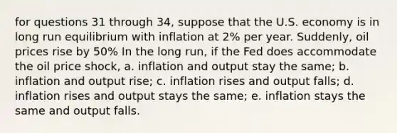 for questions 31 through 34, suppose that the U.S. economy is in long run equilibrium with inflation at 2% per year. Suddenly, oil prices rise by 50% In the long run, if the Fed does accommodate the oil price shock, a. inflation and output stay the same; b. inflation and output rise; c. inflation rises and output falls; d. inflation rises and output stays the same; e. inflation stays the same and output falls.