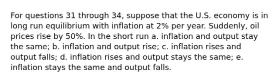 For questions 31 through 34, suppose that the U.S. economy is in long run equilibrium with inflation at 2% per year. Suddenly, oil prices rise by 50%. In the short run a. inflation and output stay the same; b. inflation and output rise; c. inflation rises and output falls; d. inflation rises and output stays the same; e. inflation stays the same and output falls.