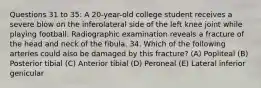 Questions 31 to 35: A 20-year-old college student receives a severe blow on the inferolateral side of the left knee joint while playing football. Radiographic examination reveals a fracture of the head and neck of the fibula. 34. Which of the following arteries could also be damaged by this fracture? (A) Popliteal (B) Posterior tibial (C) Anterior tibial (D) Peroneal (E) Lateral inferior genicular