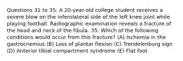 Questions 31 to 35: A 20-year-old college student receives a severe blow on the inferolateral side of the left knee joint while playing football. Radiographic examination reveals a fracture of the head and neck of the fibula. 35. Which of the following conditions would occur from this fracture? (A) Ischemia in the gastrocnemius (B) Loss of plantar flexion (C) Trendelenburg sign (D) Anterior tibial compartment syndrome (E) Flat foot