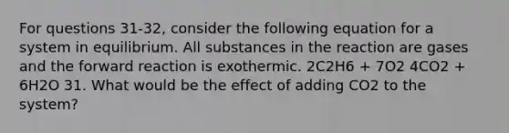 For questions 31-32, consider the following equation for a system in equilibrium. All substances in the reaction are gases and the forward reaction is exothermic. 2C2H6 + 7O2 4CO2 + 6H2O 31. What would be the effect of adding CO2 to the system?