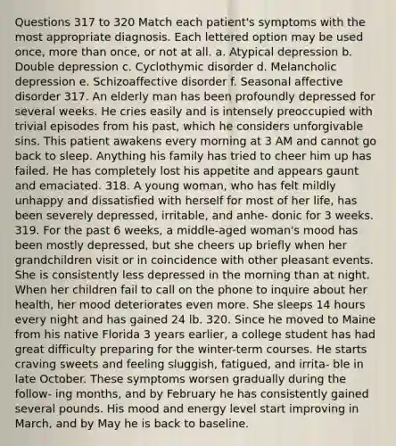 Questions 317 to 320 Match each patient's symptoms with the most appropriate diagnosis. Each lettered option may be used once, more than once, or not at all. a. Atypical depression b. Double depression c. Cyclothymic disorder d. Melancholic depression e. Schizoaffective disorder f. Seasonal affective disorder 317. An elderly man has been profoundly depressed for several weeks. He cries easily and is intensely preoccupied with trivial episodes from his past, which he considers unforgivable sins. This patient awakens every morning at 3 AM and cannot go back to sleep. Anything his family has tried to cheer him up has failed. He has completely lost his appetite and appears gaunt and emaciated. 318. A young woman, who has felt mildly unhappy and dissatisfied with herself for most of her life, has been severely depressed, irritable, and anhe- donic for 3 weeks. 319. For the past 6 weeks, a middle-aged woman's mood has been mostly depressed, but she cheers up briefly when her grandchildren visit or in coincidence with other pleasant events. She is consistently less depressed in the morning than at night. When her children fail to call on the phone to inquire about her health, her mood deteriorates even more. She sleeps 14 hours every night and has gained 24 lb. 320. Since he moved to Maine from his native Florida 3 years earlier, a college student has had great difficulty preparing for the winter-term courses. He starts craving sweets and feeling sluggish, fatigued, and irrita- ble in late October. These symptoms worsen gradually during the follow- ing months, and by February he has consistently gained several pounds. His mood and energy level start improving in March, and by May he is back to baseline.