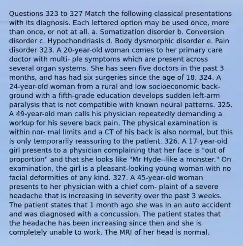 Questions 323 to 327 Match the following classical presentations with its diagnosis. Each lettered option may be used once, more than once, or not at all. a. Somatization disorder b. Conversion disorder c. Hypochondriasis d. Body dysmorphic disorder e. Pain disorder 323. A 20-year-old woman comes to her primary care doctor with multi- ple symptoms which are present across several organ systems. She has seen five doctors in the past 3 months, and has had six surgeries since the age of 18. 324. A 24-year-old woman from a rural and low socioeconomic back- ground with a fifth-grade education develops sudden left-arm paralysis that is not compatible with known neural patterns. 325. A 49-year-old man calls his physician repeatedly demanding a workup for his severe back pain. The physical examination is within nor- mal limits and a CT of his back is also normal, but this is only temporarily reassuring to the patient. 326. A 17-year-old girl presents to a physician complaining that her face is "out of proportion" and that she looks like "Mr Hyde--like a monster." On examination, the girl is a pleasant-looking young woman with no facial deformities of any kind. 327. A 45-year-old woman presents to her physician with a chief com- plaint of a severe headache that is increasing in severity over the past 3 weeks. The patient states that 1 month ago she was in an auto accident and was diagnosed with a concussion. The patient states that the headache has been increasing since then and she is completely unable to work. The MRI of her head is normal.