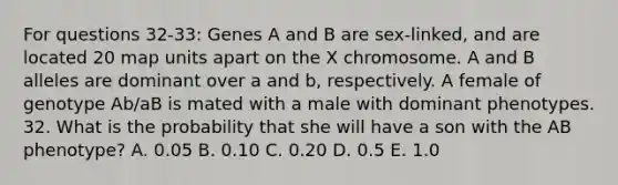 For questions 32-33: Genes A and B are sex-linked, and are located 20 map units apart on the X chromosome. A and B alleles are dominant over a and b, respectively. A female of genotype Ab/aB is mated with a male with dominant phenotypes. 32. What is the probability that she will have a son with the AB phenotype? A. 0.05 B. 0.10 C. 0.20 D. 0.5 E. 1.0