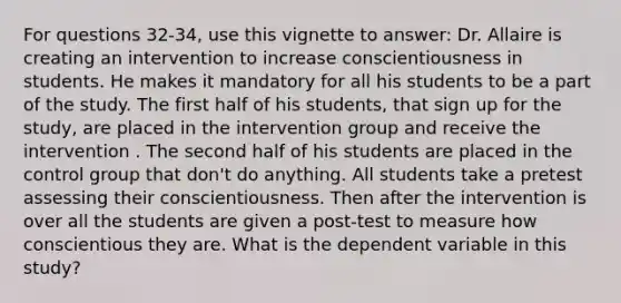 For questions 32-34, use this vignette to answer: Dr. Allaire is creating an intervention to increase conscientiousness in students. He makes it mandatory for all his students to be a part of the study. The first half of his students, that sign up for the study, are placed in the intervention group and receive the intervention . The second half of his students are placed in the control group that don't do anything. All students take a pretest assessing their conscientiousness. Then after the intervention is over all the students are given a post-test to measure how conscientious they are. What is the dependent variable in this study?