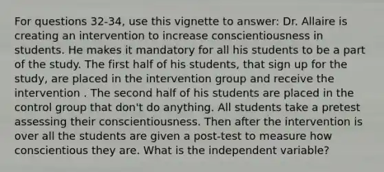 For questions 32-34, use this vignette to answer: Dr. Allaire is creating an intervention to increase conscientiousness in students. He makes it mandatory for all his students to be a part of the study. The first half of his students, that sign up for the study, are placed in the intervention group and receive the intervention . The second half of his students are placed in the control group that don't do anything. All students take a pretest assessing their conscientiousness. Then after the intervention is over all the students are given a post-test to measure how conscientious they are. What is the independent variable?