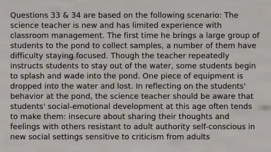 Questions 33 & 34 are based on the following scenario: The science teacher is new and has limited experience with classroom management. The first time he brings a large group of students to the pond to collect samples, a number of them have difficulty staying focused. Though the teacher repeatedly instructs students to stay out of the water, some students begin to splash and wade into the pond. One piece of equipment is dropped into the water and lost. In reflecting on the students' behavior at the pond, the science teacher should be aware that students' social-emotional development at this age often tends to make them: insecure about sharing their thoughts and feelings with others resistant to adult authority self-conscious in new social settings sensitive to criticism from adults