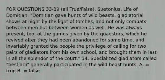 FOR QUESTIONS 33-39 (all True/False). Suetonius, Life of Domitian. "Domitian gave hunts of wild beasts, gladiatorial shows at night by the light of torches, and not only combats between men but between women as well. He was always present, too, at the games given by the quaestors, which he revived after they had been abandoned for some time, and invariably granted the people the privilege of calling for two pairs of gladiators from his own school, and brought them in last in all the splendor of the court." 34. Specialized gladiators called "bestiarii" generally participated in the wild beast hunts. A. = true B. = false