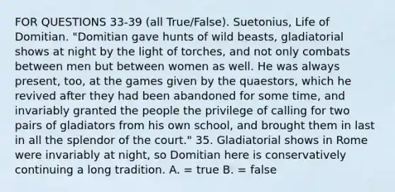 FOR QUESTIONS 33-39 (all True/False). Suetonius, Life of Domitian. "Domitian gave hunts of wild beasts, gladiatorial shows at night by the light of torches, and not only combats between men but between women as well. He was always present, too, at the games given by the quaestors, which he revived after they had been abandoned for some time, and invariably granted the people the privilege of calling for two pairs of gladiators from his own school, and brought them in last in all the splendor of the court." 35. Gladiatorial shows in Rome were invariably at night, so Domitian here is conservatively continuing a long tradition. A. = true B. = false