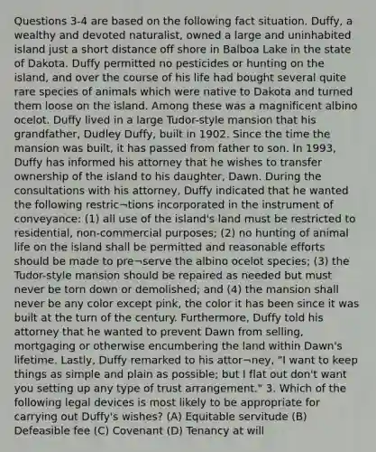 Questions 3-4 are based on the following fact situation. Duffy, a wealthy and devoted naturalist, owned a large and uninhabited island just a short distance off shore in Balboa Lake in the state of Dakota. Duffy permitted no pesticides or hunting on the island, and over the course of his life had bought several quite rare species of animals which were native to Dakota and turned them loose on the island. Among these was a magnificent albino ocelot. Duffy lived in a large Tudor-style mansion that his grandfather, Dudley Duffy, built in 1902. Since the time the mansion was built, it has passed from father to son. In 1993, Duffy has informed his attorney that he wishes to transfer ownership of the island to his daughter, Dawn. During the consultations with his attorney, Duffy indicated that he wanted the following restric¬tions incorporated in the instrument of conveyance: (1) all use of the island's land must be restricted to residential, non-commercial purposes; (2) no hunting of animal life on the island shall be permitted and reasonable efforts should be made to pre¬serve the albino ocelot species; (3) the Tudor-style mansion should be repaired as needed but must never be torn down or demolished; and (4) the mansion shall never be any color except pink, the color it has been since it was built at the turn of the century. Furthermore, Duffy told his attorney that he wanted to prevent Dawn from selling, mortgaging or otherwise encumbering the land within Dawn's lifetime. Lastly, Duffy remarked to his attor¬ney, "I want to keep things as simple and plain as possible; but I flat out don't want you setting up any type of trust arrangement." 3. Which of the following legal devices is most likely to be appropriate for carrying out Duffy's wishes? (A) Equitable servitude (B) Defeasible fee (C) Covenant (D) Tenancy at will