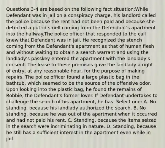 Questions 3-4 are based on the following fact situation:While Defendant was in jail on a conspiracy charge, his landlord called the police because the rent had not been paid and because she detected a putrid smell coming from the Defendant's apartment into the hallway.The police officer that responded to the call knew that Defendant was in jail. He recognized the stench coming from the Defendant's apartment as that of human flesh and without waiting to obtain a search warrant and using the landlady's passkey entered the apartment with the landlady's consent. The lease to these premises gave the landlady a right of entry, at any reasonable hour, for the purpose of making repairs. The police officer found a large plastic bag in the bathtub, which seemed to be the source of the offensive odor. Upon looking into the plastic bag, he found the remains of Robbie, the Defendant's former lover. If Defendant undertakes to challenge the search of his apartment, he has: Select one: A. No standing, because his landlady authorized the search. B. No standing, because he was out of the apartment when it occurred and had not paid his rent. C. Standing, because the items seized in the search were incriminating in nature. D. Standing, because he still has a sufficient interest in the apartment even while in jail.