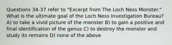 Questions 34-37 refer to "Excerpt from The Loch Ness Monster." What is the ultimate goal of the Loch Ness Investigation Bureau? A) to take a vivid picture of the monster B) to gain a positive and final identification of the genus C) to destroy the monster and study its remains D) none of the above