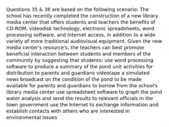 Questions 35 & 36 are based on the following scenario: The school has recently completed the construction of a new library media center that offers students and teachers the benefits of CD-ROM, videodisk technology, electronic spreadsheets, word processing software, and Internet access, in addition to a wide variety of more traditional audiovisual equipment. Given the new media center's resource's, the teachers can best promote beneficial interaction between students and members of the community by suggesting that students: use word processing software to produce a summary of the pond unit activities for distribution to parents and guardians videotape a simulated news broadcast on the condition of the pond to be made available for parents and guardians to borrow from the school's library media center use spreadsheet software to graph the pond water analysis and send the results to relevant officials in the town government use the Internet to exchange information and establish contacts with others who are interested in environmental issues