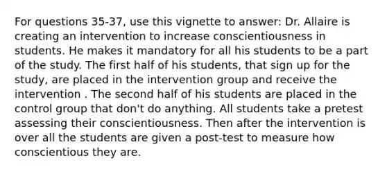 For questions 35-37, use this vignette to answer: Dr. Allaire is creating an intervention to increase conscientiousness in students. He makes it mandatory for all his students to be a part of the study. The first half of his students, that sign up for the study, are placed in the intervention group and receive the intervention . The second half of his students are placed in the control group that don't do anything. All students take a pretest assessing their conscientiousness. Then after the intervention is over all the students are given a post-test to measure how conscientious they are.