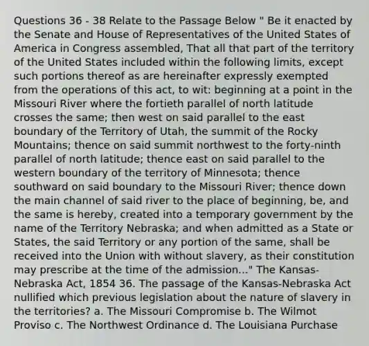 Questions 36 - 38 Relate to the Passage Below " Be it enacted by the Senate and House of Representatives of the United States of America in Congress assembled, That all that part of the territory of the United States included within the following limits, except such portions thereof as are hereinafter expressly exempted from the operations of this act, to wit: beginning at a point in the Missouri River where the fortieth parallel of north latitude crosses the same; then west on said parallel to the east boundary of the Territory of Utah, the summit of the Rocky Mountains; thence on said summit northwest to the forty-ninth parallel of north latitude; thence east on said parallel to the western boundary of the territory of Minnesota; thence southward on said boundary to the Missouri River; thence down the main channel of said river to the place of beginning, be, and the same is hereby, created into a temporary government by the name of the Territory Nebraska; and when admitted as a State or States, the said Territory or any portion of the same, shall be received into the Union with without slavery, as their constitution may prescribe at the time of the admission..." The Kansas-Nebraska Act, 1854 36. The passage of the Kansas-Nebraska Act nullified which previous legislation about the nature of slavery in the territories? a. The Missouri Compromise b. The Wilmot Proviso c. The Northwest Ordinance d. The Louisiana Purchase