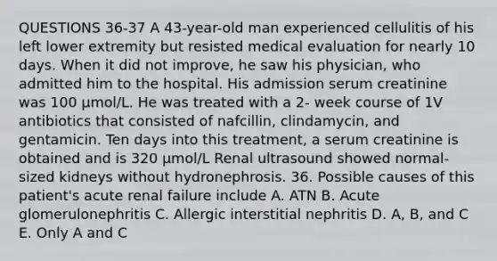 QUESTIONS 36-37 A 43-year-old man experienced cellulitis of his left lower extremity but resisted medical evaluation for nearly 10 days. When it did not improve, he saw his physician, who admitted him to the hospital. His admission serum creatinine was 100 µmol/L. He was treated with a 2- week course of 1V antibiotics that consisted of nafcillin, clindamycin, and gentamicin. Ten days into this treatment, a serum creatinine is obtained and is 320 µmol/L Renal ultrasound showed normal-sized kidneys without hydronephrosis. 36. Possible causes of this patient's acute renal failure include A. ATN B. Acute glomerulonephritis C. Allergic interstitial nephritis D. A, B, and C E. Only A and C