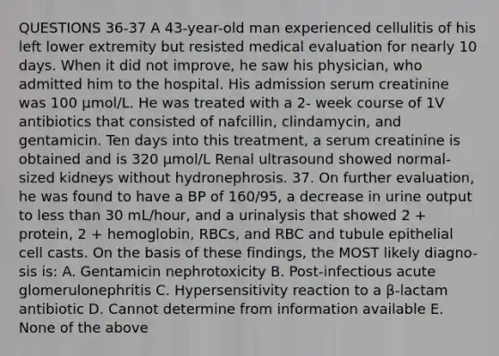 QUESTIONS 36-37 A 43-year-old man experienced cellulitis of his left lower extremity but resisted medical evaluation for nearly 10 days. When it did not improve, he saw his physician, who admitted him to the hospital. His admission serum creatinine was 100 µmol/L. He was treated with a 2- week course of 1V antibiotics that consisted of nafcillin, clindamycin, and gentamicin. Ten days into this treatment, a serum creatinine is obtained and is 320 µmol/L Renal ultrasound showed normal-sized kidneys without hydronephrosis. 37. On further evaluation, he was found to have a BP of 160/95, a decrease in urine output to less than 30 mL/hour, and a urinalysis that showed 2 + protein, 2 + hemoglobin, RBCs, and RBC and tubule epithelial cell casts. On the basis of these findings, the MOST likely diagno- sis is: A. Gentamicin nephrotoxicity B. Post-infectious acute glomerulonephritis C. Hypersensitivity reaction to a β-lactam antibiotic D. Cannot determine from information available E. None of the above