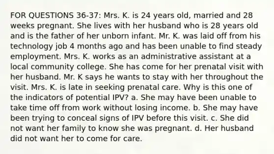 FOR QUESTIONS 36-37: Mrs. K. is 24 years old, married and 28 weeks pregnant. She lives with her husband who is 28 years old and is the father of her unborn infant. Mr. K. was laid off from his technology job 4 months ago and has been unable to find steady employment. Mrs. K. works as an administrative assistant at a local community college. She has come for her prenatal visit with her husband. Mr. K says he wants to stay with her throughout the visit. Mrs. K. is late in seeking prenatal care. Why is this one of the indicators of potential IPV? a. She may have been unable to take time off from work without losing income. b. She may have been trying to conceal signs of IPV before this visit. c. She did not want her family to know she was pregnant. d. Her husband did not want her to come for care.