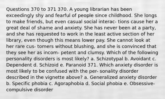 Questions 370 to 371 370. A young librarian has been exceedingly shy and fearful of people since childhood. She longs to make friends, but even casual social interac- tions cause her a great deal of shame and anxiety. She has never been at a party, and she has requested to work in the least active section of her library, even though this means lower pay. She cannot look at her rare cus- tomers without blushing, and she is convinced that they see her as incom- petent and clumsy. Which of the following personality disorders is most likely? a. Schizotypal b. Avoidant c. Dependent d. Schizoid e. Paranoid 371. Which anxiety disorder is most likely to be confused with the per- sonality disorder described in the vignette above? a. Generalized anxiety disorder b. Specific phobia c. Agoraphobia d. Social phobia e. Obsessive-compulsive disorder