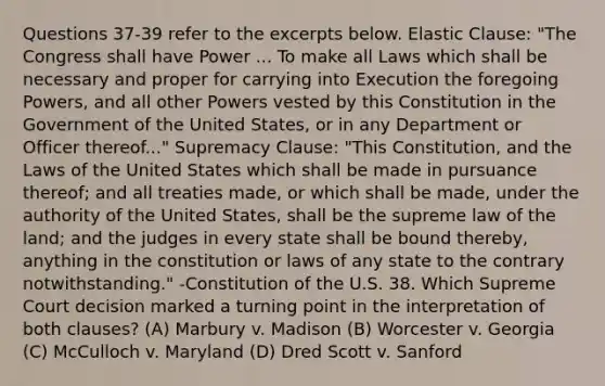 Questions 37-39 refer to the excerpts below. Elastic Clause: "The Congress shall have Power ... To make all Laws which shall be necessary and proper for carrying into Execution the foregoing Powers, and all other Powers vested by this Constitution in the Government of the United States, or in any Department or Officer thereof..." Supremacy Clause: "This Constitution, and the Laws of the United States which shall be made in pursuance thereof; and all treaties made, or which shall be made, under the authority of the United States, shall be the supreme law of the land; and the judges in every state shall be bound thereby, anything in the constitution or laws of any state to the contrary notwithstanding." -Constitution of the U.S. 38. Which Supreme Court decision marked a turning point in the interpretation of both clauses? (A) Marbury v. Madison (B) Worcester v. Georgia (C) McCulloch v. Maryland (D) Dred Scott v. Sanford