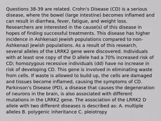 Questions 38-39 are related. Crohn's Disease (CD) is a serious disease, where the bowel (<a href='https://www.questionai.com/knowledge/kGQjby07OK-large-intestine' class='anchor-knowledge'>large intestine</a>) becomes inflamed and can result in diarrhea, fever, fatigue, and weight loss. Researchers are interested in the cause(s) of this disease in hopes of finding successful treatments. This disease has higher incidence in Ashkenazi Jewish populations compared to non-Ashkenazi Jewish populations. As a result of this research, several alleles of the LRRK2 gene were discovered. Individuals with at least one copy of the D allele had a 70% increased risk of CD; homozygous recessive individuals (dd) have no increase in risk of developing CD. This gene is involved in eliminating waste from cells. If waste is allowed to build up, the cells are damaged and tissues become inflamed, causing the symptoms of CD. Parkinson's Disease (PD), a disease that causes the degeneration of neurons in <a href='https://www.questionai.com/knowledge/kLMtJeqKp6-the-brain' class='anchor-knowledge'>the brain</a>, is also associated with different mutations in the LRRK2 gene. The association of the LRRK2 D allele with two different diseases is described as: A. multiple alleles B. polygenic inheritance C. pleiotropy