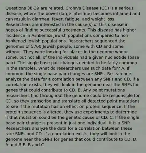 Questions 38-39 are related. Crohn's Disease (CD) is a serious disease, where the bowel (<a href='https://www.questionai.com/knowledge/kGQjby07OK-large-intestine' class='anchor-knowledge'>large intestine</a>) becomes inflamed and can result in diarrhea, fever, fatigue, and weight loss. Researchers are interested in the cause(s) of this disease in hopes of finding successful treatments. This disease has higher incidence in Ashkenazi Jewish populations compared to non-Ashkenazi Jewish populations. Researchers sequenced the genomes of 5700 Jewish people, some with CD and some without. They were looking for places in the genome where some, but not all, of the individuals had a given nucleotide (base pair). The single base pair changes needed to be fairly common in the samples. What do researchers use such data for? A. If common, the single base pair changes are SNPs. Researchers analyze the data for a correlation between any SNPs and CD. If a correlation exists, they will look in the genome near the SNPs for genes that could contribute to CD. B. Any point mutations researchers find throughout the genome could be responsible for CD, so they transcribe and translate all detected point mutations to see if the mutation has an effect on protein sequence. If the protein sequence is altered, they use experiments to determine if that mutation could be the genetic cause of CD. C. If the single base pair change is present in just one individual, it is a SNP. Researchers analyze the data for a correlation between these rare SNPs and CD. If a correlation exists, they will look in the genome near the SNPs for genes that could contribute to CD. D. A and B E. B and C