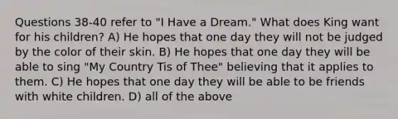 Questions 38-40 refer to "I Have a Dream." What does King want for his children? A) He hopes that one day they will not be judged by the color of their skin. B) He hopes that one day they will be able to sing "My Country Tis of Thee" believing that it applies to them. C) He hopes that one day they will be able to be friends with white children. D) all of the above