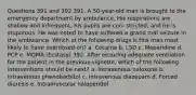 Questions 391 and 392 391. A 50-year-old man is brought to the emergency department by ambulance. His respirations are shallow and infrequent, his pupils are con- stricted, and he is stuporous. He was noted to have suffered a grand mal seizure in the ambulance. Which of the following drugs is this man most likely to have overdosed on? a. Cocaine b. LSD c. Meperidine d. PCP e. MDMA (Ecstasy) 392. After ensuring adequate ventilation for the patient in the previous vignette, which of the following interventions should be next? a. Intravenous naloxone b. Intravenous phenobarbitol c. Intravenous diazepam d. Forced diuresis e. Intramuscular haloperidol