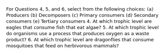 For Questions 4, 5, and 6, select from the following choices: (a) Producers (b) Decomposers (c) Primary consumers (d) Secondary consumers (e) Tertiary consumers 4. At which trophic level are eagles that consume fish that eat algae? 5. At which trophic level do organisms use a process that produces oxygen as a waste product? 6. At which trophic level are dragonflies that consume mosquitoes that feed on herbivorous mammals?