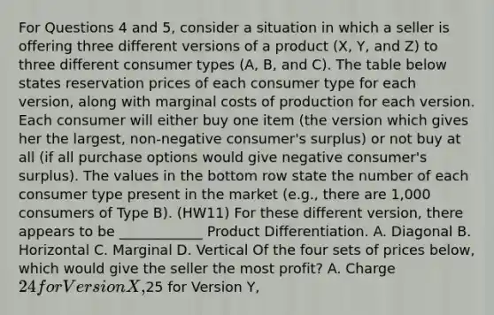 For Questions 4 and 5, consider a situation in which a seller is offering three different versions of a product (X, Y, and Z) to three different consumer types (A, B, and C). The table below states reservation prices of each consumer type for each version, along with marginal costs of production for each version. Each consumer will either buy one item (the version which gives her the largest, non-negative consumer's surplus) or not buy at all (if all purchase options would give negative consumer's surplus). The values in the bottom row state the number of each consumer type present in the market (e.g., there are 1,000 consumers of Type B). (HW11) For these different version, there appears to be ____________ Product Differentiation. A. Diagonal B. Horizontal C. Marginal D. Vertical Of the four sets of prices below, which would give the seller the most profit? A. Charge 24 for Version X,25 for Version Y,