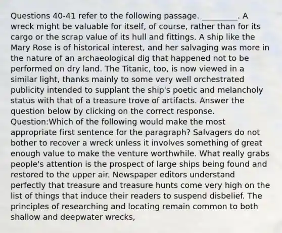 Questions 40-41 refer to the following passage. _________. A wreck might be valuable for itself, of course, rather than for its cargo or the scrap value of its hull and fittings. A ship like the Mary Rose is of historical interest, and her salvaging was more in the nature of an archaeological dig that happened not to be performed on dry land. The Titanic, too, is now viewed in a similar light, thanks mainly to some very well orchestrated publicity intended to supplant the ship's poetic and melancholy status with that of a treasure trove of artifacts. Answer the question below by clicking on the correct response. Question:Which of the following would make the most appropriate first sentence for the paragraph? Salvagers do not bother to recover a wreck unless it involves something of great enough value to make the venture worthwhile. What really grabs people's attention is the prospect of large ships being found and restored to the upper air. Newspaper editors understand perfectly that treasure and treasure hunts come very high on the list of things that induce their readers to suspend disbelief. The principles of researching and locating remain common to both shallow and deepwater wrecks,