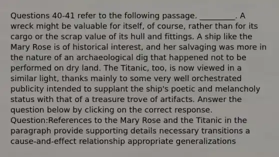 Questions 40-41 refer to the following passage. _________. A wreck might be valuable for itself, of course, rather than for its cargo or the scrap value of its hull and fittings. A ship like the Mary Rose is of historical interest, and her salvaging was more in the nature of an archaeological dig that happened not to be performed on dry land. The Titanic, too, is now viewed in a similar light, thanks mainly to some very well orchestrated publicity intended to supplant the ship's poetic and melancholy status with that of a treasure trove of artifacts. Answer the question below by clicking on the correct response. Question:References to the Mary Rose and the Titanic in the paragraph provide supporting details necessary transitions a cause-and-effect relationship appropriate generalizations