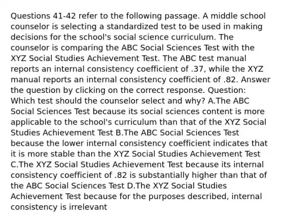 Questions 41-42 refer to the following passage. A middle school counselor is selecting a standardized test to be used in making decisions for the school's social science curriculum. The counselor is comparing the ABC Social Sciences Test with the XYZ Social Studies Achievement Test. The ABC test manual reports an internal consistency coefficient of .37, while the XYZ manual reports an internal consistency coefficient of .82. Answer the question by clicking on the correct response. Question: Which test should the counselor select and why? A.The ABC Social Sciences Test because its social sciences content is more applicable to the school's curriculum than that of the XYZ Social Studies Achievement Test B.The ABC Social Sciences Test because the lower internal consistency coefficient indicates that it is more stable than the XYZ Social Studies Achievement Test C.The XYZ Social Studies Achievement Test because its internal consistency coefficient of .82 is substantially higher than that of the ABC Social Sciences Test D.The XYZ Social Studies Achievement Test because for the purposes described, internal consistency is irrelevant