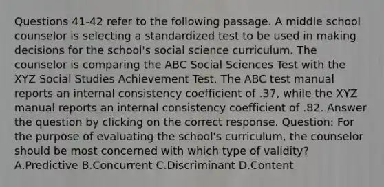 Questions 41-42 refer to the following passage. A middle school counselor is selecting a standardized test to be used in making decisions for the school's social science curriculum. The counselor is comparing the ABC Social Sciences Test with the XYZ Social Studies Achievement Test. The ABC test manual reports an internal consistency coefficient of .37, while the XYZ manual reports an internal consistency coefficient of .82. Answer the question by clicking on the correct response. Question: For the purpose of evaluating the school's curriculum, the counselor should be most concerned with which type of validity? A.Predictive B.Concurrent C.Discriminant D.Content