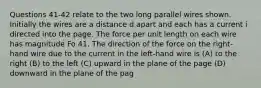 Questions 41-42 relate to the two long parallel wires shown. Initially the wires are a distance d apart and each has a current i directed into the page. The force per unit length on each wire has magnitude Fo 41. The direction of the force on the right-hand wire due to the current in the left-hand wire is (A) to the right (B) to the left (C) upward in the plane of the page (D) downward in the plane of the pag