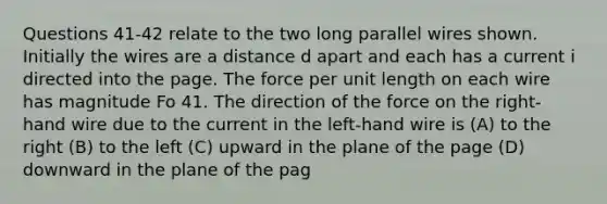 Questions 41-42 relate to the two long parallel wires shown. Initially the wires are a distance d apart and each has a current i directed into the page. The force per unit length on each wire has magnitude Fo 41. The direction of the force on the right-hand wire due to the current in the left-hand wire is (A) to the right (B) to the left (C) upward in the plane of the page (D) downward in the plane of the pag