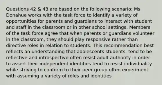 Questions 42 & 43 are based on the following scenario: Ms Donahue works with the task force to identify a variety of opportunities for parents and guardians to interact with student and staff in the classroom or in other school settings. Members of the task force agree that when parents or guardians volunteer in the classroom, they should play responsive rather than directive roles in relation to students. This recommendation best reflects an understanding that adolescents students: tend to be reflective and introspective often resist adult authority in order to assert their independent identities tend to resist individuality while striving to conform to their peer group often experiment with assuming a variety of roles and identities