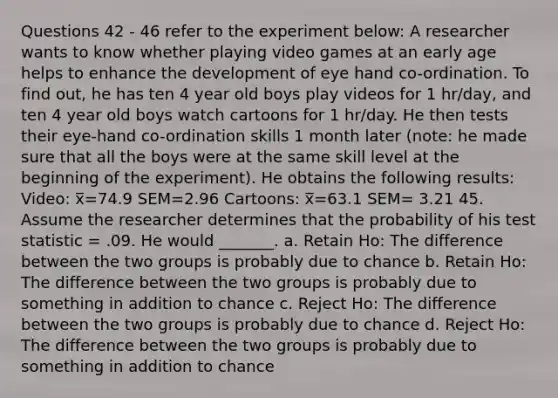 Questions 42 - 46 refer to the experiment below: A researcher wants to know whether playing video games at an early age helps to enhance the development of eye hand co-ordination. To find out, he has ten 4 year old boys play videos for 1 hr/day, and ten 4 year old boys watch cartoons for 1 hr/day. He then tests their eye-hand co-ordination skills 1 month later (note: he made sure that all the boys were at the same skill level at the beginning of the experiment). He obtains the following results: Video: x̅=74.9 SEM=2.96 Cartoons: x̅=63.1 SEM= 3.21 45. Assume the researcher determines that the probability of his test statistic = .09. He would _______. a. Retain Ho: The difference between the two groups is probably due to chance b. Retain Ho: The difference between the two groups is probably due to something in addition to chance c. Reject Ho: The difference between the two groups is probably due to chance d. Reject Ho: The difference between the two groups is probably due to something in addition to chance